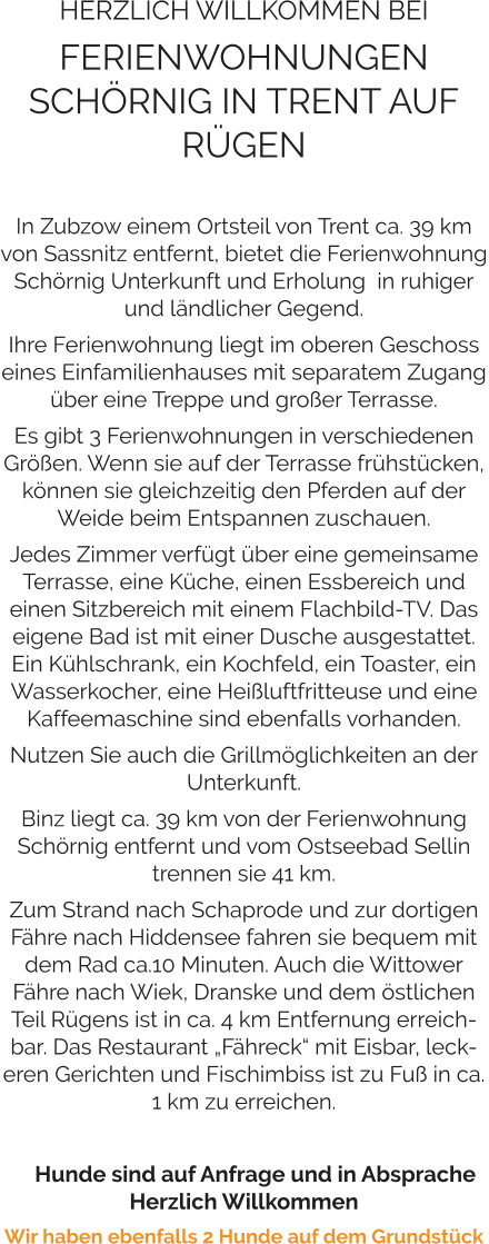 HERZLICH WILLKOMMEN BEI FERIENWOHNUNGEN SCHÖRNIG IN TRENT AUF RÜGEN   In Zubzow einem Ortsteil von Trent ca. 39 km von Sassnitz entfernt, bietet die Ferienwohnung Schörnig Unterkunft und Erholung  in ruhiger und ländlicher Gegend.  Ihre Ferienwohnung liegt im oberen Geschoss eines Einfamilienhauses mit separatem Zugang über eine Treppe und großer Terrasse.  Es gibt 3 Ferienwohnungen in verschiedenen Größen. Wenn sie auf der Terrasse frühstücken, können sie gleichzeitig den Pferden auf der Weide beim Entspannen zuschauen.  Jedes Zimmer verfügt über eine gemeinsame Terrasse, eine Küche, einen Essbereich und einen Sitzbereich mit einem Flachbild-TV. Das eigene Bad ist mit einer Dusche ausgestattet. Ein Kühlschrank, ein Kochfeld, ein Toaster, ein Wasserkocher, eine Heißluftfritteuse und eine Kaffeemaschine sind ebenfalls vorhanden.  Nutzen Sie auch die Grillmöglichkeiten an der Unterkunft.   Binz liegt ca. 39 km von der Ferienwohnung Schörnig entfernt und vom Ostseebad Sellin trennen sie 41 km.  Zum Strand nach Schaprode und zur dortigen Fähre nach Hiddensee fahren sie bequem mit dem Rad ca.10 Minuten. Auch die Wittower Fähre nach Wiek, Dranske und dem östlichen Teil Rügens ist in ca. 4 km Entfernung erreichbar. Das Restaurant „Fähreck“ mit Eisbar, leckeren Gerichten und Fischimbiss ist zu Fuß in ca. 1 km zu erreichen.       Hunde sind auf Anfrage und in Absprache Herzlich Willkommen Wir haben ebenfalls 2 Hunde auf dem Grundstück