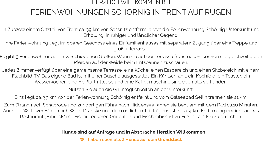 HERZLICH WILLKOMMEN BEI FERIENWOHNUNGEN SCHÖRNIG IN TRENT AUF RÜGEN   In Zubzow einem Ortsteil von Trent ca. 39 km von Sassnitz entfernt, bietet die Ferienwohnung Schörnig Unterkunft und Erholung  in ruhiger und ländlicher Gegend.  Ihre Ferienwohnung liegt im oberen Geschoss eines Einfamilienhauses mit separatem Zugang über eine Treppe und großer Terrasse.  Es gibt 3 Ferienwohnungen in verschiedenen Größen. Wenn sie auf der Terrasse frühstücken, können sie gleichzeitig den Pferden auf der Weide beim Entspannen zuschauen.  Jedes Zimmer verfügt über eine gemeinsame Terrasse, eine Küche, einen Essbereich und einen Sitzbereich mit einem Flachbild-TV. Das eigene Bad ist mit einer Dusche ausgestattet. Ein Kühlschrank, ein Kochfeld, ein Toaster, ein Wasserkocher, eine Heißluftfritteuse und eine Kaffeemaschine sind ebenfalls vorhanden.  Nutzen Sie auch die Grillmöglichkeiten an der Unterkunft.   Binz liegt ca. 39 km von der Ferienwohnung Schörnig entfernt und vom Ostseebad Sellin trennen sie 41 km.  Zum Strand nach Schaprode und zur dortigen Fähre nach Hiddensee fahren sie bequem mit dem Rad ca.10 Minuten. Auch die Wittower Fähre nach Wiek, Dranske und dem östlichen Teil Rügens ist in ca. 4 km Entfernung erreichbar. Das Restaurant „Fähreck“ mit Eisbar, leckeren Gerichten und Fischimbiss ist zu Fuß in ca. 1 km zu erreichen.       Hunde sind auf Anfrage und in Absprache Herzlich Willkommen Wir haben ebenfalls 2 Hunde auf dem Grundstück
